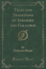 Tales and Traditions of Ayrshire and Galloway (Classic Reprint) Glass Andrew