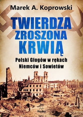 Twierdza zroszona krwią. Polski Głogów w rękach Niemców i Sowietów - Marek A. Koprowski