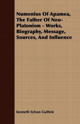 Numenius Of Apamea, The Father Of Neo-Platonism - Works, Biography, Message, Sources, And Influence - Guthrie Kenneth Sylvan