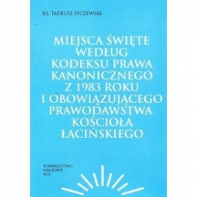 Miejsca święte według Kodeksu Prawa Kanonicznego z 1983 roku i obowiązującego prawodawstwa Kościoła łacińskiego - Syczewski Tadeusz