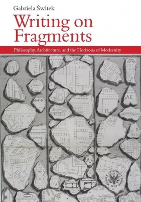Writing on Fragments. Philosophy, Architecture, and the Horizons of Modernity - Gabriela Świtek