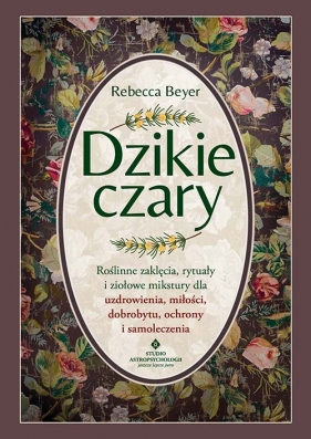 Dzikie czary. Roślinne zaklęcia, rytuały i ziołowe mikstury dla uzdrowienia, miłości, dobrobytu, ochrony i samoleczenia - Rebecca Beyer