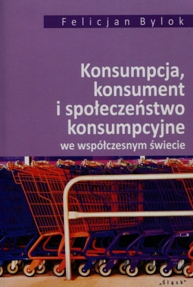 Konsumpcja konsument i społeczeństwo konsumpcyjne we współczesnym świecie - Bylok Felicjan
