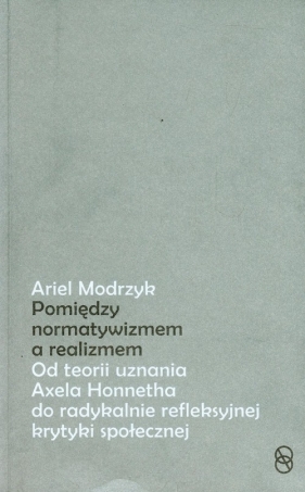 Pomiędzy normatywizmem a realizmem. Od teorii uznania Axela Honnetha do radykalnie refleksyjnej krytyki społecznej - Ariel Modrzyk