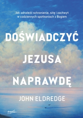 Doświadczyć Jezusa naprawdę. Jak odnaleźć schronienie, siłę i zachwyt w codziennych spotkaniach z Bogiem - John Eldredge