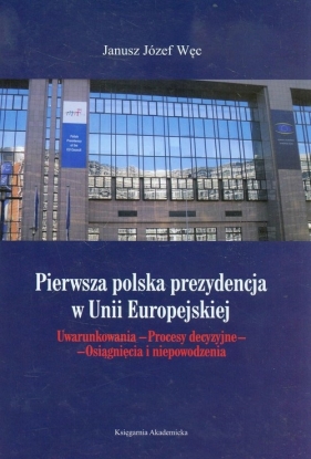 Pierwsza polska prezydencja w Unii Europejskiej. Uwarunkowania. Procesy decyzyjne. Osiągnięcia i niepowodzenia - Janusz Józef Węc