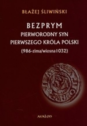 Bezprym Pierworodny syn pierwszego króla Polski 986 zima wiosna 1032 - Błażej Śliwiński