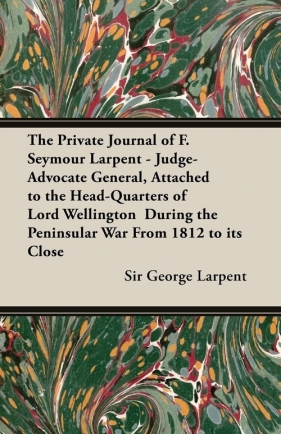 The Private Journal of F. Seymour Larpent - Judge-Advocate General, Attached to the Head-Quarters of Lord Wellington During the Peninsular War from 18 - Larpent George