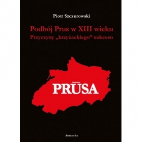 Podbój Prus w XIII wieku. Przyczyny „krzyżackiego” sukcesu - Szczurowski Piotr