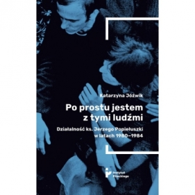 Po prostu jestem z tymi ludźmi. Działalność ks. Jerzego Popiełuszki w latach 1980-1984 - Katarzyna Jóźwik