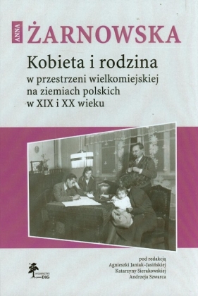 Anna Żarnowska. Kobieta i rodzina w przestrzeni wielkomiejskiej na ziemiach polskich w XIX i XX wieku - Andrzej Szwarc (red.), Katarzyna Sierakowska (red.), Agnieszka Janiak-Jasińska (red.)