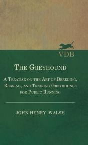 The Greyhound - A Treatise On The Art Of Breeding, Rearing, And Training Greyhounds For Public Running - Their Diseases And Treatment. Containing Also The National Rules For The Management Of Coursing Meetings And For The Decision Of Courses - Also, In An