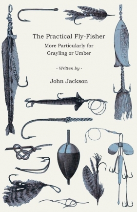 The Practical Fly-Fisher - More Particularly for Grayling or Umber - Jackson John