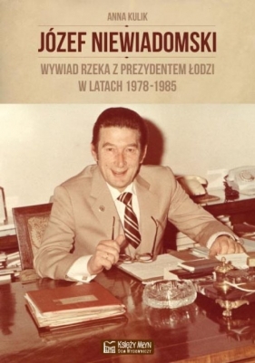 Józef Niewiadomski wywiad rzeka z prezydentem Łodzi w latach 1978-1985 - Kulik Anna