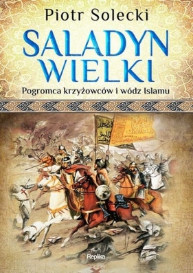 Saladyn Wielki. Pogromca krzyżowców i wódz islamu - Solecki Piotr