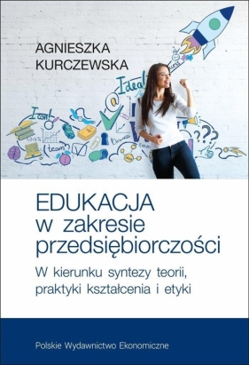 Edukacja w zakresie przedsiębiorczości. W kierunku syntezy teorii, praktyki kształcenia i etyki - Kurczewska Agnieszka