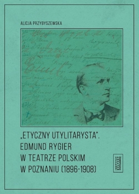 Etyczny utylitarysta Edmund Rygier w Teatrze Polskim w Poznianiu (1896-1908) - Przybyszewska Alicja