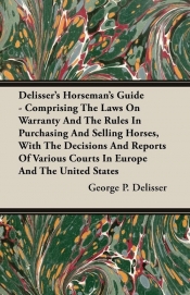 Delisser's Horseman's Guide - Comprising The Laws On Warranty And The Rules In Purchasing And Selling Horses, With The Decisions And Reports Of Various Courts In Europe And The United States