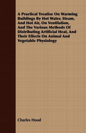 A Practical Treatise On Warming Buildings By Hot Water, Steam, And Hot Air, On Ventilation, And The Various Methods Of Distributing Artificial Heat, And Their Effects On Animal And Vegetable Physiology - Hood Charles