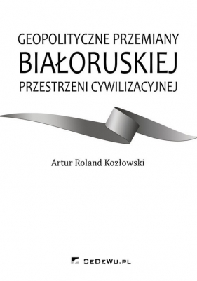 Geopolityczne przemiany białoruskiej przestrzeni cywilizacyjnej - Artur Roland Kozłowski