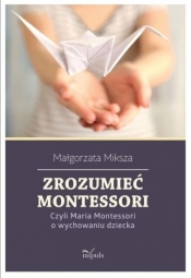 Zrozumieć Montessori. Czyli Maria Montessori o wychowaniu dziecka - Małgorzata Miksza