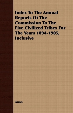Index To The Annual Reports Of The Commission To The Five Civilized Tribes For The Years 1894-1905, Inclusive - Anon