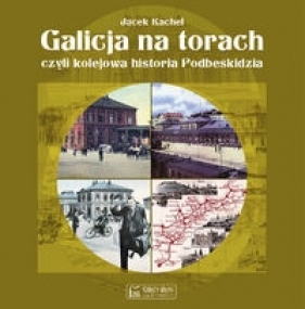 Galicja na torach. Czyli kolejowa historia Podbeskidzia - Jacek Kachel