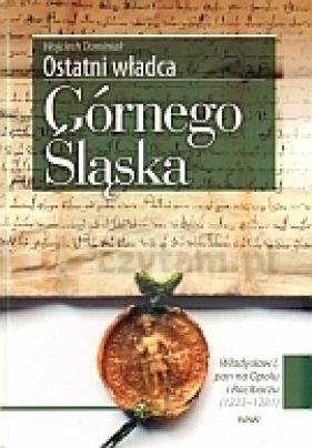 Ostatni władca Górnego Śląska. Władysław I, pan na Opolu i Raciborzu (1225 - 1281) - Wojciech  Dominiak