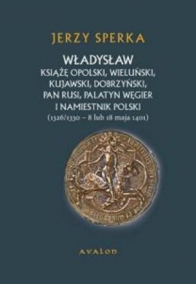 Władysław książę opolski wieluński kujawski dobrzyński pan Rusi palatyn Węgier i namiestnik Polski - Sperka Jerzy