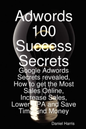 Adwords 100 Success Secrets - Google Adwords Secrets Revealed, How to Get the Most Sales Online, Increase Sales, Lower CPA and Save Time and Money
