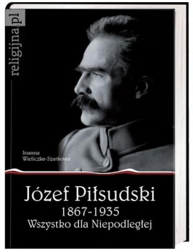 Józef Piłsudski 1867-1935. Wszystko dla Niepodległej - Wieliczka-Szarkowa Joanna
