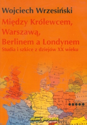 Między Królewcem, Warszawą, Berlinem a Londynem - Wrzesiński Wojciech