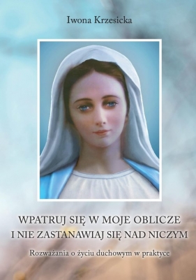 Wpatruj się w moje oblicze i nie zastanawiaj nad niczym. Rozważania o życiu duchowym w praktyce - Iwona Krzesicka