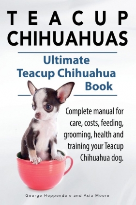 Teacup Chihuahuas. Teacup Chihuahua complete manual for care, costs, feeding, grooming, health and training. Ultimate Teacup Chihuahua Book. - Hoppendale George