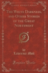 The White Darkness, and Other Stories of the Great Northwest (Classic Reprint) Mott Lawrence