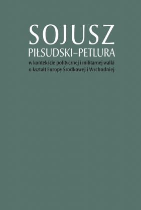 Sojusz Piłsudski-Petlura w kontekście politycznej i militarnej walki o kształt Europy Środkowej i Wschodniej - Artur Górak, Marcin Kruszyński, Tomasz Stępniewski