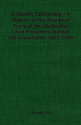 A Goodly Fellowship - A History of the Hundred Years of the Methodist Local Preachers Mutual Aid Association 1849-1949 - Buss F. Harold