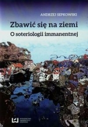 Zbawić się na ziemi O soteriologii immanentnej - Sepkowski Andrzej