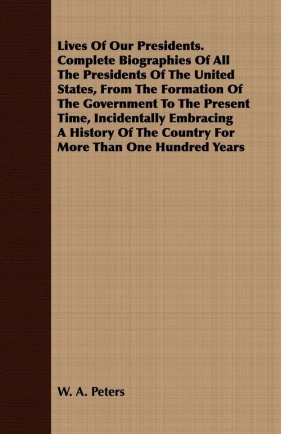 Lives Of Our Presidents. Complete Biographies Of All The Presidents Of The United States, From The Formation Of The Government To The Present Time, Incidentally Embracing A History Of The Country For More Than One Hundred Years - Peters W. A.