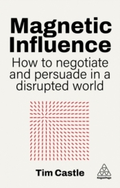Magnetic Influence. How to Negotiate and Persuade in a Disrupted World - Tim Castle