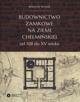 Budownictwo zamkowe na ziemi chełmińskiej od XIII do XV wieku - Bogusz Wasik