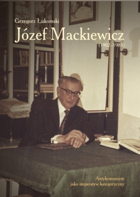 Józef Mackiewicz (1902-1985). Antykomunizm jako imperatyw kategoryczny - Grzegorz Łukomski