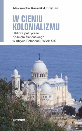 W cieniu kolonializmu. Oblicze polityczne Kościoła francuskiego w Afryce Północnej. Wiek XIX - Aleksandra Kasznik-Christian