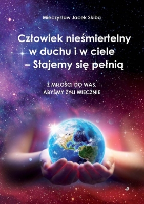 Człowiek nieśmiertelny w duchu i w ciele - Stajemy się pełnią. Z miłości do was, abyśmy żyli wieczni - Mieczysław Jacek Skiba