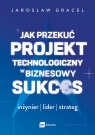 Jak przekuć projekt technologiczny w biznesowy sukces. Inżynier, lider, Jarosław Gracel .