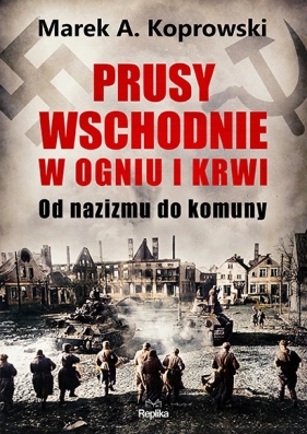 Prusy Wschodnie w ogniu i krwi. Od nazizmu do komuny - Koprowski Marek A.