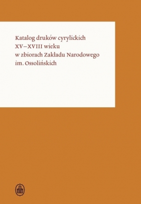 Katalog druków cyrylickich XV-XVIII wieku w zbiorach Zakładu Narodowego im. Ossolińskich - Opracowanie zbiorowe