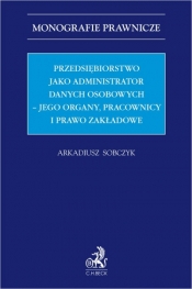 Przedsiębiorstwo jako administrator danych osobowych – jego organy, pracownicy i prawo zakładowe - Arkadiusz Sobczyk