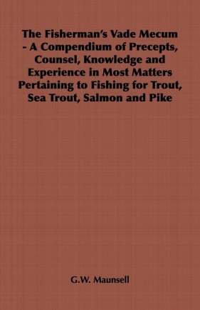 The Fisherman's Vade Mecum - A Compendium of Precepts, Counsel, Knowledge and Experience in Most Matters Pertaining to Fishing for Trout, Sea Trout, Salmon and Pike - Maunsell G.W.