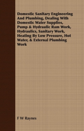 Domestic Sanitary Engineering And Plumbing, Dealing With Domestic Water Supplies, Pump & Hydraulic Ram Work, Hydraulics, Sanitary Work, Heating By Low Pressure, Hot Water, & External Plumbing Work - Raynes F W